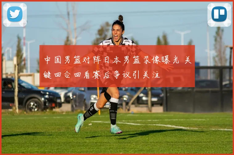 中国男篮对阵日本男篮录像曝光 关键回合回看赛后争议引关注