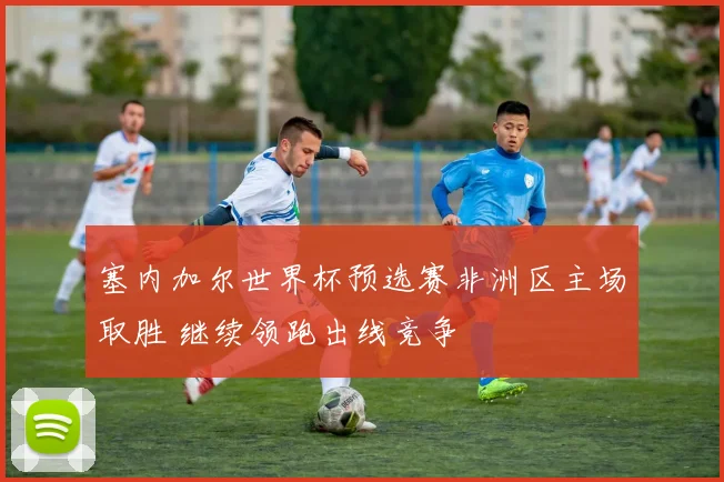 塞内加尔世界杯预选赛非洲区主场取胜 继续领跑出线竞争