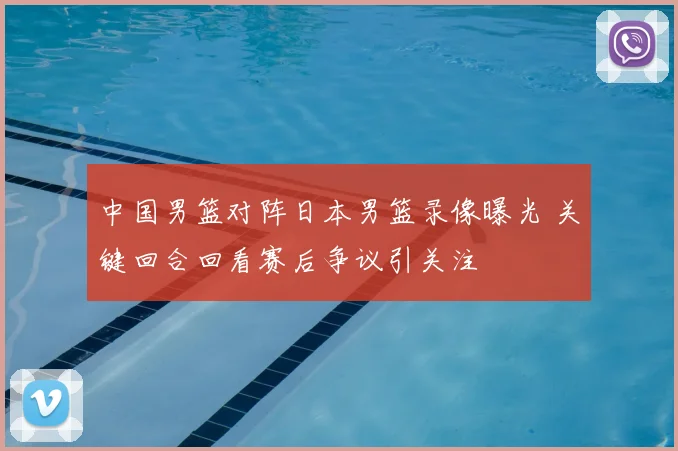 中国男篮对阵日本男篮录像曝光 关键回合回看赛后争议引关注