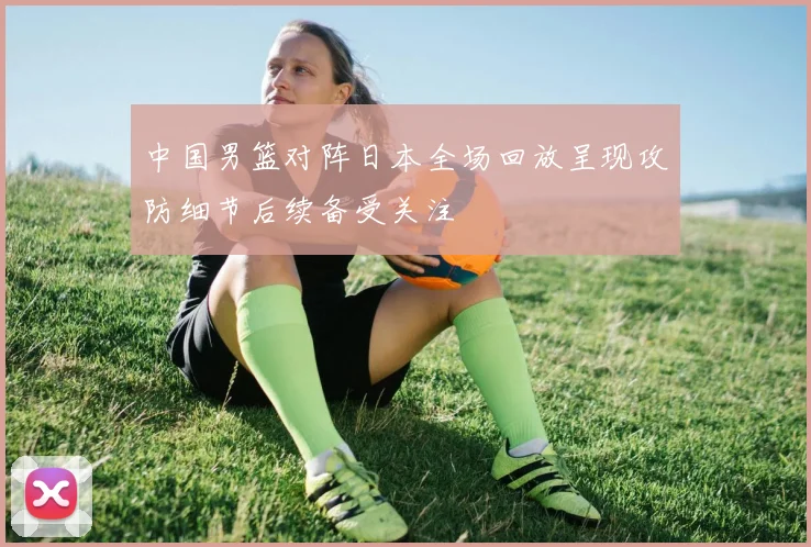 中国男篮对阵日本全场回放呈现攻防细节后续备受关注