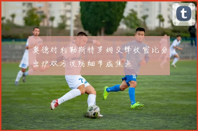奥德对利勒斯特罗姆交锋收官比分出炉双方攻防细节成焦点
